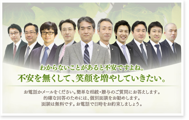 相続・贈与の プロフェッショナル集団 愛知県にお住まいの皆様へ 愛知県の皆様から相続や贈与についてのご相談を 多数いただいております。 私たちみんなの相続相談センターが解決します。
