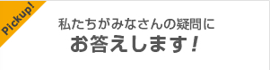 pickup! 私たちがみなさんの疑問にお答えします！
